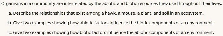 Organisms in a community are interrelated by the abiotic and biotic resources they use throughout their lives.
a. Describe the relationships that exist among a hawk, a mouse, a plant, and soil in an ecosystem.
b. Give two examples showing how abiotic factors influence the biotic components of an environment.
c. Give two examples showing how biotic factors influence the abiotic components of an environment.