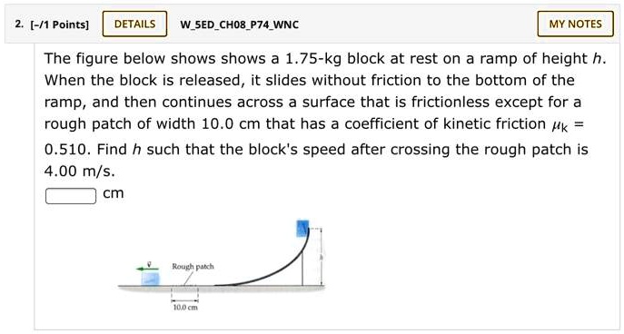 The figure below shows shows a 1.75-kg block at rest on a ramp of height h. When the block is released, it slides without friction to the bottom of the ramp, and then continues across a surface that is frictionless except for a rough patch of width 10.0 cm that has a coefficient of kinetic friction ?K = 0.510. Find h such that the block's speed after crossing the rough patch is 4.00 m/s.
cm