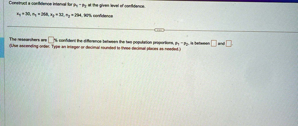 Construct a confidence interval for p1 - p2 at the given level of confidence.
x1 = 30, n1 = 268, x2 = 32, n2 = 294, 90% confidence
The researchers are  % confident the difference between the two population proportions, $p1 - p2$, is between  and .
(Use ascending order. Type an integer or decimal rounded to three decimal places as needed.)