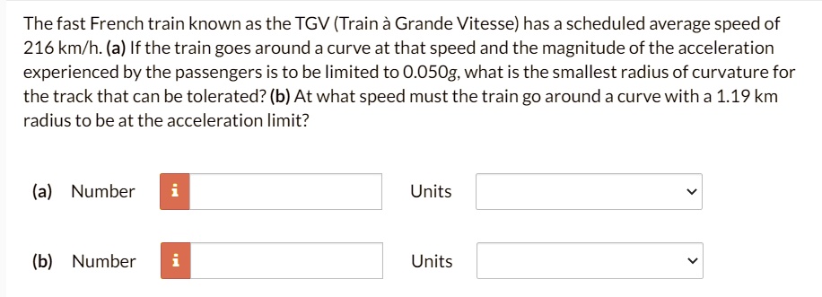 The fast French train known as the TGV (Train à Grande Vitesse) has a scheduled average speed of 216 km/h. (a) If the train goes around a curve at that speed and the magnitude of the acceleration experienced by the passengers is to be limited to 0.050g, what is the smallest radius of curvature for the track that can be tolerated? (b) At what speed must the train go around a curve with a 1.19 km radius to be at the acceleration limit?