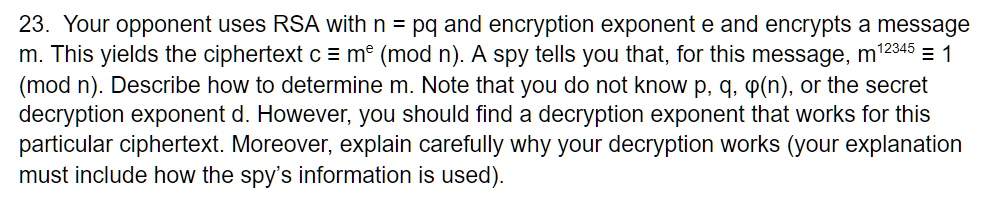 23. Your opponent uses RSA with n = pq and encryption exponent e and encrypts a message m. This yields the ciphertext c ? m^e (mod n). A spy tells you that, for this message, m^12345 ? 1 (mod n). Describe how to determine m. Note that you do not know p, q, ?(n), or the secret decryption exponent d. However, you should find a decryption exponent that works for this particular ciphertext. Moreover, explain carefully why your decryption works (your explanation must include how the spy's information is used).