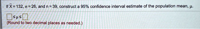 If x? = 132, ? = 26, and n = 39, construct a 95% confidence interval estimate of the population mean, ?.
? ? ?
(Round to two decimal places as needed.)