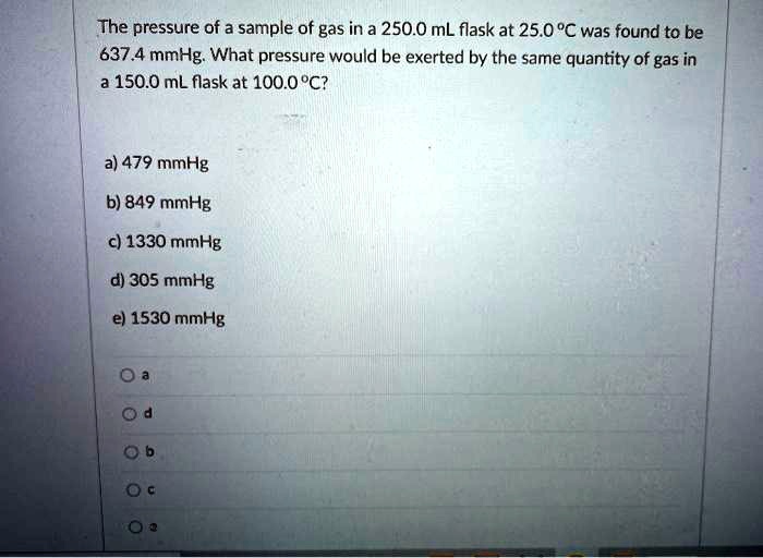 The pressure of a sample of gas in a 250.0 mL flask at 25.0 °C was found to be 637.4 mmHg. What pressure would be exerted by the same quantity of gas in a 150.0 mL flask at 100.0 °C?

a) 479 mmHg
b) 849 mmHg
c) 1330 mmHg
d) 305 mmHg
e) 1530 mmHg