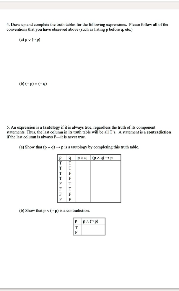 4. Draw up and complete the truth tables for the following expressions. Please follow all of the conventions that you have observed above (such as listing p before q, etc.)
(a) p ? (¬p)
(b) (¬p) ? (¬q)

5. An expression is a tautology if it is always true, regardless of the truth of its component statements. Thus, the last column in its truth table will be all T's. A statement is a contradiction if the last column is always F — it is never true.
(a) Show that (p ? q) ? p is a tautology by completing this truth table.

    p   q   |  p ? q   |  (p ? q) ? p

(b) Show that p ? (¬p) is a contradiction.

    p   |  p ? (¬p)