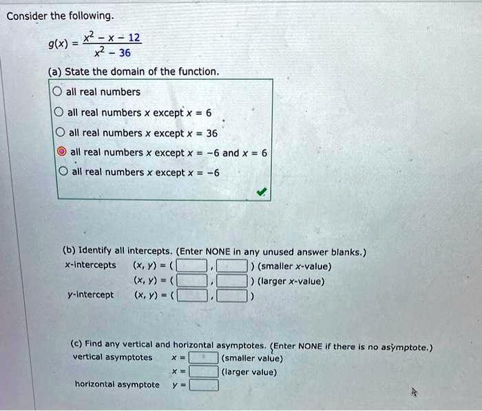 Consider the following.
g(x) = (x^2 - x - 12) / (x^2 - 36)
(a) State the domain of the function.
all real numbers
all real numbers x except x = 6
all real numbers x except x = 36
all real numbers x except x = -6 and x = 6
all real numbers x except x = -6
(b) Identify all intercepts. (Enter NONE in any unused answer blanks.)
x-intercepts (x, y) = ( , ) (smaller x-value)
(x, y) = ( , ) (larger x-value)
y-intercept (x, y) = ( , )
(c) Find any vertical and horizontal asymptotes. (Enter NONE if there is no asymptote.)
vertical asymptotes x = (smaller value)
x = (larger value)
horizontal asymptote y =