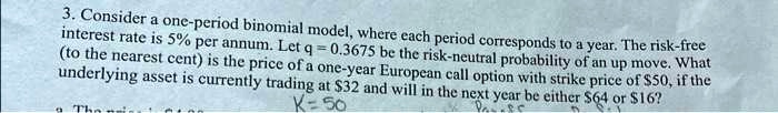 3. Consider a one-period binomial model, where each period corresponds to a year. The risk-free interest rate is 5% per annum. Let $q = 0.3675$ be the risk-neutral probability of an up move. What (to the nearest cent) is the price of a one-year European call option with strike price of $50, if the underlying asset is currently trading at $32 and will in the next year be either $64 or $16?
K=50