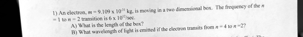 1) An electron, m = 9.109 × 10^-31 kg, is moving in a two dimensional box. The frequency of the n $= 1ton = 2transition is6 ×10^12/sec.
A) What is the length of the box?
B) What wavelength of light is emitted if the electron transits fromn = 4ton = 2?