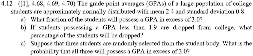 4.12 ([1], 4.68, 4.69, 4.70) The grade point averages (GPAs) of a large population of college students are approximately normally distributed with mean 2.4 and standard deviation 0.8.
a) What fraction of the students will possess a GPA in excess of 3.0?
b) If students possessing a GPA less than 1.9 are dropped from college, what percentage of the students will be dropped?
c) Suppose that three students are randomly selected from the student body. What is the probability that all three will possess a GPA in excess of 3.0?