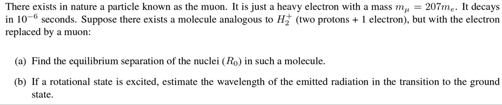 There exists in nature a particle known as the muon. It is just a heavy electron with a mass mμ = 207me. It decays in 10^-6 seconds. Suppose there exists a molecule analogous to H2^+ (two protons + 1 electron), but with the electron replaced by a muon:
(a) Find the equilibrium separation of the nuclei (R0) in such a molecule.
(b) If a rotational state is excited, estimate the wavelength of the emitted radiation in the transition to the ground state.