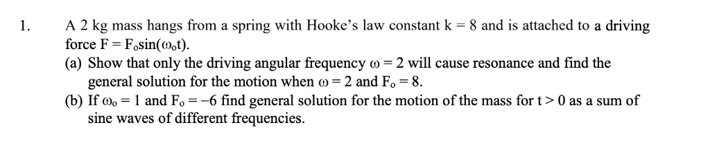 1.
A 2 kg mass hangs from a spring with Hooke's law constant k = 8 and is attached to a driving
force F = F0sin(ω0 t).
(a) Show that only the driving angular frequency ω = 2 will cause resonance and find the
general solution for the motion when ω = 2 and F0 = 8.
(b) If ω0 = 1 and F0 = -6 find general solution for the motion of the mass for t > 0 as a sum of
sine waves of different frequencies.