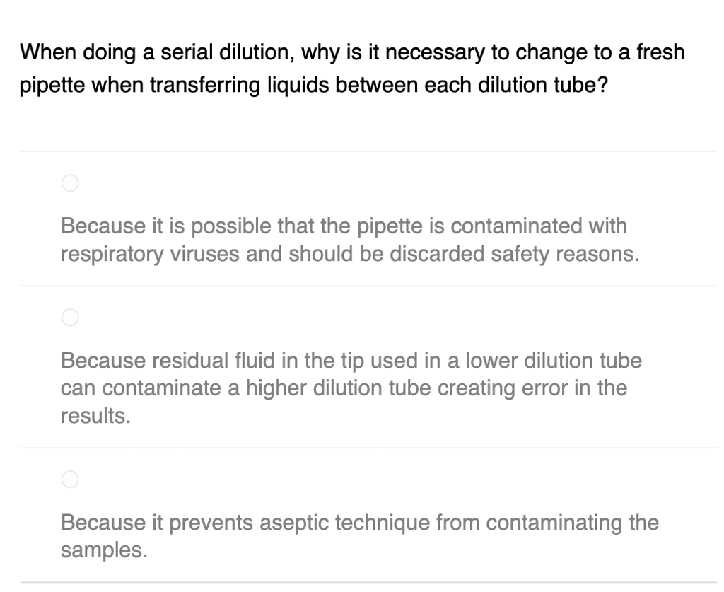When doing a serial dilution, why is it necessary to change to a fresh
pipette when transferring liquids between each dilution tube?
Because it is possible that the pipette is contaminated with
respiratory viruses and should be discarded safety reasons.
Because residual fluid in the tip used in a lower dilution tube
can contaminate a higher dilution tube creating error in the
results.
Because it prevents aseptic technique from contaminating the
samples.