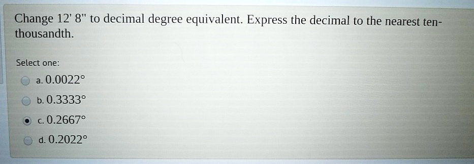 Change 12' 8" to decimal degree equivalent. Express the decimal to the nearest ten-thousandth.
Select one:
a. 0.0022°
b. 0.3333°
c. 0.2667°
d. 0.2022°