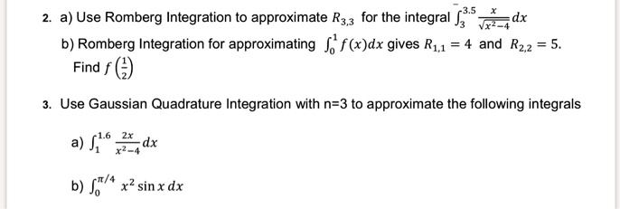 2. a) Use Romberg Integration to approximate R3,3 for the integral ?3^3.5 (x / ?(x^2 - 4)) dx b) Romberg Integration for approximating ?0^1 f(x)dx gives R1,1 = 4 and R2,2 = 5. Find f(1/2) 3. Use Gaussian Quadrature Integration with n=3 to approximate the following integrals a) ?1^1.6 (2x / (x^2 - 4)) dx b) ?0^?/4 x^2 sin x dx