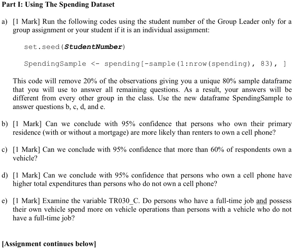 Part I: Using The Spending Dataset
a) [1 Mark] Run the following codes using the student number of the Group Leader only for a
group assignment or your student if it is an individual assignment:
set.seed(StudentNumber)
SpendingSample <- spending [-sample(1:nrow (spending), 83), ]
This code will remove 20% of the observations giving you a unique 80% sample dataframe
that you will use to answer all remaining questions. As a result, your answers will be
different from every other group in the class. Use the new dataframe SpendingSample to
answer questions b, c, d, and e.
b) [1 Mark] Can we conclude with 95% confidence that persons who own their primary
residence (with or without a mortgage) are more likely than renters to own a cell phone?
c) [1 Mark] Can we conclude with 95% confidence that more than 60% of respondents own a
vehicle?
d) [1 Mark] Can we conclude with 95% confidence that persons who own a cell phone have
higher total expenditures than persons who do not own a cell phone?
e) [1 Mark] Examine the variable TR030C. Do persons who have a full-time job and possess
their own vehicle spend more on vehicle operations than persons with a vehicle who do not
have a full-time job?
[Assignment continues below]
