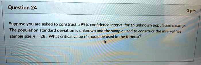 Suppose you are asked to construct a 99% confidence interval for an unknown population mean ?. The population standard deviation is unknown and the sample used to construct the interval has sample size n = 28. What critical value t* should be used in the formula?