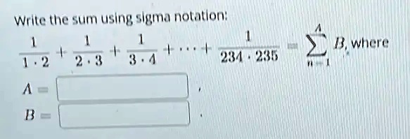 Write the sum using sigma notation:
(1)/(1 ·2) + (1)/(2 ·3) + (1)/(3 ·4) + …+ (1)/(234 ·235) = ∑n=1^A B, where
A = 
B =