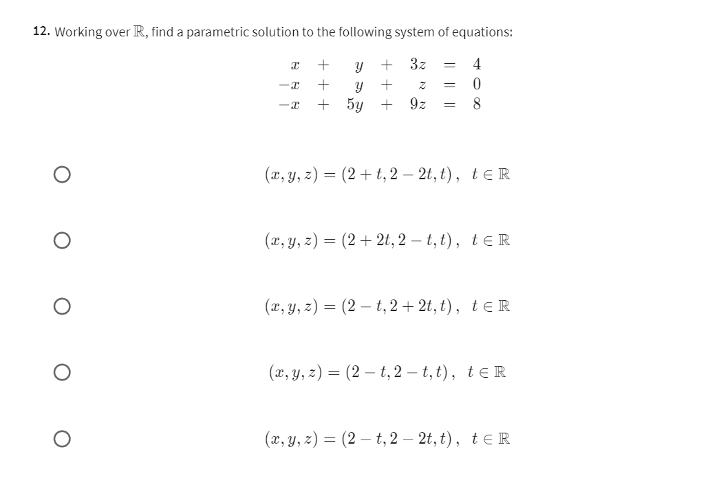 12. Working over ℝ, find a parametric solution to the following system of equations:

    x+y+3 z=4 
        
        -x+y+z=0 
        
        -x+5 y+9 z=8


    (x, y, z)=(2+t, 2-2 t, t),    t ∈ℝ


    (x, y, z)=(2+2 t, 2-t, t),    t ∈ℝ


    (x, y, z)=(2-t, 2+2 t, t),    t ∈ℝ


    (x, y, z)=(2-t, 2-t, t),    t ∈ℝ


    (x, y, z)=(2-t, 2-2 t, t),    t ∈ℝ
