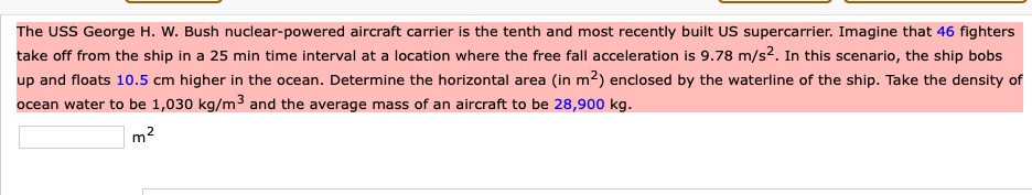 The USS George H. W. Bush nuclear-powered aircraft carrier is the tenth and most recently built US supercarrier. Imagine that 46 fighters take off from the ship in a 25 min time interval at a location where the free fall acceleration is 9.78 m/s^2. In this scenario, the ship bobs up and floats 10.5 cm higher in the ocean. Determine the horizontal area (in m^2) enclosed by the waterline of the ship. Take the density of ocean water to be 1,030 kg/m^3 and the average mass of an aircraft to be 28,900 kg.