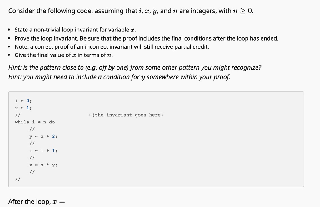 Consider the following code, assuming that i, x, y, and n are integers, with n ? 0.
• State a non-trivial loop invariant for variable x.
• Prove the loop invariant. Be sure that the proof includes the final conditions after the loop has ended.
• Note: a correct proof of an incorrect invariant will still receive partial credit.
• Give the final value of x in terms of n.
Hint: is the pattern close to (e.g. off by one) from some other pattern you might recognize?
Hint: you might need to include a condition for y somewhere within your proof.
i ? 0;
x ? 1;
//
while i ? n do
//
y ? x + 2;
//
i ? i + 1;
//
x ? x * y;
//
After the loop, x =