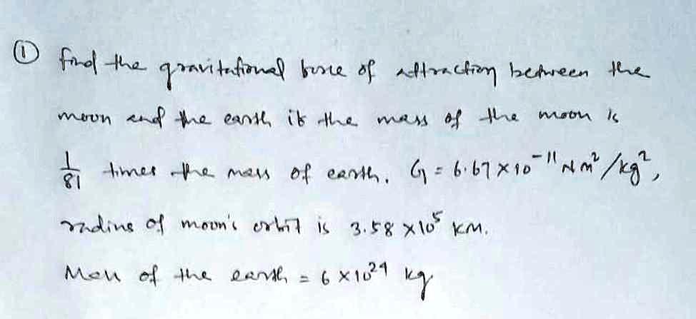? find the gravitational force of attraction between the
moon and the earth, if the mass of the moon is
(1)/(81) times the mass of earth. G = 6.67 × 10^-11 Nm^2/kg^2,
radius of moon's orbit is 3.58 × 10^5 km.
Mass of the earth = 6 × 10^24 kg