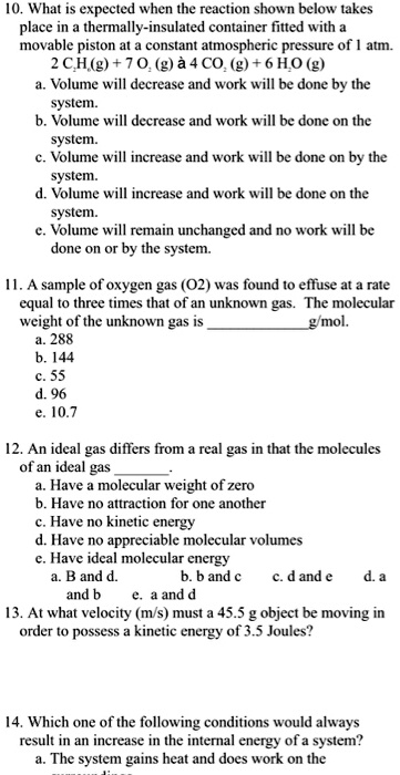 10. What is expected when the reaction shown below takes
place in a thermally-insulated container fitted with a
movable piston at a constant atmospheric pressure of 1 atm.
2 C2H6(g) + 7 O2 (g) à 4 CO2 (g) + 6 H2O (g)
a. Volume will decrease and work will be done by the
system.
b. Volume will decrease and work will be done on the
system.
c. Volume will increase and work will be done on by the
system.
d. Volume will increase and work will be done on the
system.
e. Volume will remain unchanged and no work will be
done on or by the system.

11. A sample of oxygen gas (O2) was found to effuse at a rate
equal to three times that of an unknown gas. The molecular
weight of the unknown gas is g/mol.
a. 288
b. 144
c. 55
d. 96
e. 10.7

12. An ideal gas differs from a real gas in that the molecules
of an ideal gas .
a. Have a molecular weight of zero
b. Have no attraction for one another
c. Have no kinetic energy
d. Have no appreciable molecular volumes
e. Have ideal molecular energy
a. B and d. b. b and c c. d and e d. a
and b e. a and d
13. At what velocity (m/s) must a 45.5 g object be moving in
order to possess a kinetic energy of 3.5 Joules?

14. Which one of the following conditions would always
result in an increase in the internal energy of a system?
a. The system gains heat and does work on the