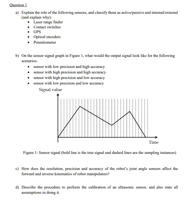 Question 1
a) Explain the role of the following sensors, and classify them as active/passive and internal/external (and explain why):
* Laser range finder
* Contact switches
* GPS
* Optical encoders
* Potentiometer
b) On the sensor signal graph in Figure 1, what would the output signal look like for the following scenarios:
* sensor with low precision and high accuracy
* sensor with high precision and high accuracy
* sensor with high precision and low accuracy
* sensor with low precision and low accuracy
Signal value
Time
Figure 1: Sensor signal (bold line is the true signal and dashed lines are the sampling instances)
c) How does the resolution, precision and accuracy of the robot's joint angle sensors affect the forward and inverse kinematics of robot manipulators?
d) Describe the procedure to perform the calibration of an ultrasonic sensor, and also state all assumptions in doing it.