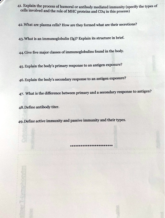 41. Explain the process of humoral or antibody mediated immunity (specify the types of
cells involved and the role of MHC proteins and CD4 in this process)

42. What are plasma cells? How are they formed what are their secretions?

43. What is an immunoglobulin (Ig)? Explain its structure in brief.

44. Give five major classes of immunoglobulins found in the body.

45. Explain the body's primary response to an antigen exposure?

46. Explain the body's secondary response to an antigen exposure?

47. What is the difference between primary and a secondary response to antigen?

48. Define antibody titer.

49. Define active immunity and passive immunity and their types.