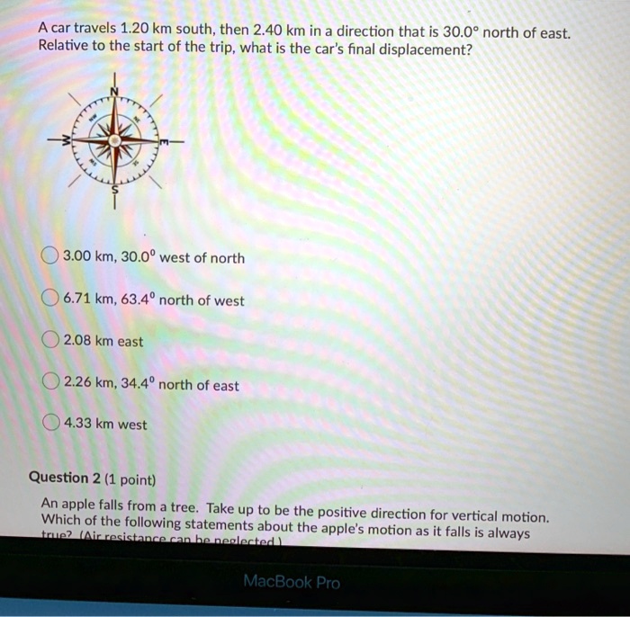 A car travels 1.20 km south, then 2.40 km in a direction that is 30.0° north of east.
Relative to the start of the trip, what is the car's final displacement?

3.00 km, 30.0° west of north
6.71 km, 63.4° north of west
2.08 km east
2.26 km, 34.4° north of east
4.33 km west
Question 2 (1 point)
An apple falls from a tree. Take up to be the positive direction for vertical motion.
Which of the following statements about the apple's motion as it falls is always
true? (Air resistance can be neglected)