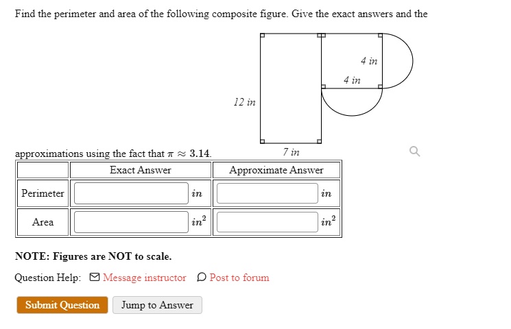 Find the perimeter and area of the following composite figure. Give the exact answers and the approximations using the fact that ? ? 3.14.
Exact Answer
Approximate Answer
Perimeter
in
in
Area
in²
in²
NOTE: Figures are NOT to scale.