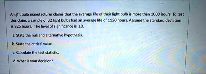 A light bulb manufacturer claims that the average life of their light bulb is more than 1000 hours. To test this claim, a sample of 32 light bulbs had an average life of 1120 hours. Assume the standard deviation is 325 hours. The level of significance is .10.

a. State the null and alternative hypothesis.

b. State the critical value.

c. Calculate the test statistic.

d. What is your decision?