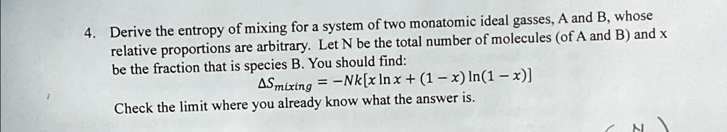 4. Derive the entropy of mixing for a system of two monatomic ideal gasses, A and B, whose
relative proportions are arbitrary. Let N be the total number of molecules (of A and B) and x
be the fraction that is species B. You should find:
Δ Smixing = -Nk[x ln x + (1 - x) ln(1 - x)]
Check the limit where you already know what the answer is.