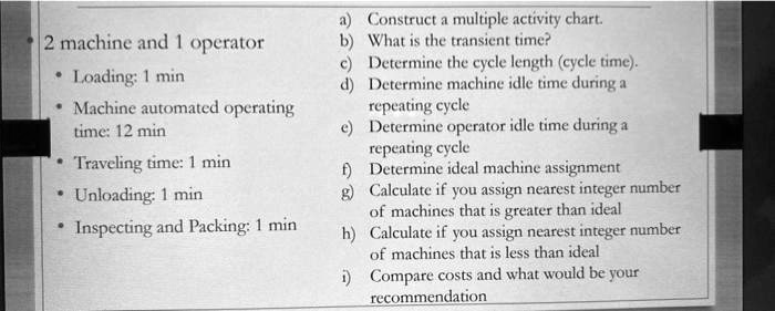 2 machine and 1 operator

Loading: 1 min
Machine automated operating
time: 12 min
Traveling time: 1 min
Unloading: 1 min
Inspecting and Packing: 1 min
a) Construct a multiple activity chart.
b) What is the transient time?
c) Determine the cycle length (cycle time).
d) Determine machine idle time during a
repeating cycle
e) Determine operator idle time during a
repeating cycle
f) Determine ideal machine assignment
g) Calculate if you assign nearest integer number
of machines that is greater than ideal
h) Calculate if you assign nearest integer number
of machines that is less than ideal
i) Compare costs and what would be your
recommendation