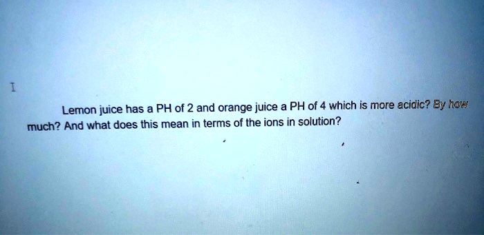Lemon juice has a PH of 2 and orange juice a PH of 4 which is more acidic? By how much? And what does this mean in terms of the ions in solution?