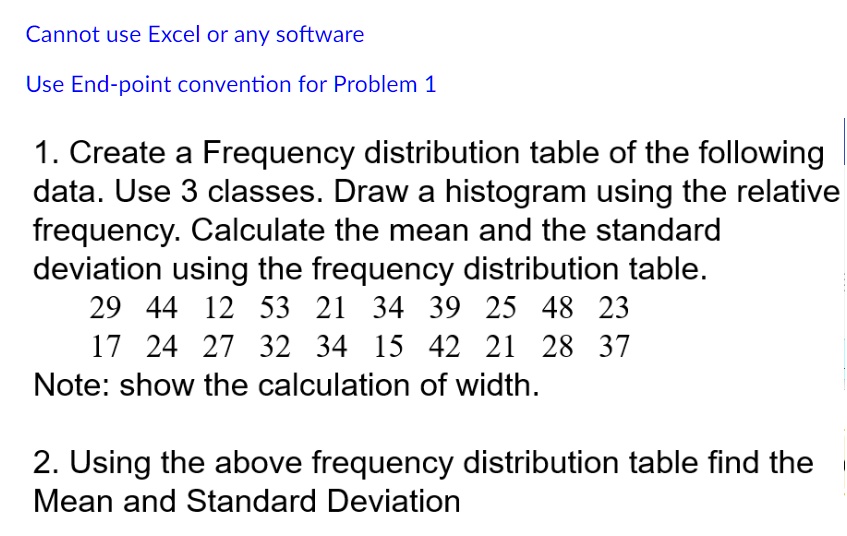 Cannot use Excel or any software
Use End-point convention for Problem 1
1. Create a Frequency distribution table of the following
data. Use 3 classes. Draw a histogram using the relative
frequency. Calculate the mean and the standard
deviation using the frequency distribution table.
29 44 12 53 21 34 39 25 48 23
17 24 27 32 34 15 42 21 28 37
Note: show the calculation of width.
2. Using the above frequency distribution table find the
Mean and Standard Deviation