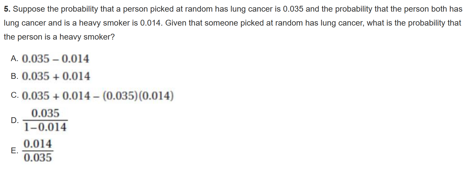 5. Suppose the probability that a person picked at random has lung cancer is 0.035 and the probability that the person both has lung cancer and is a heavy smoker is 0.014. Given that someone picked at random has lung cancer, what is the probability that the person is a heavy smoker?

A. 0.035 - 0.014
B. 0.035 + 0.014
C. 0.035 + 0.014 - (0.035)(0.014)
D. 0.035 / (1 - 0.014)
E. 0.014 / 0.035