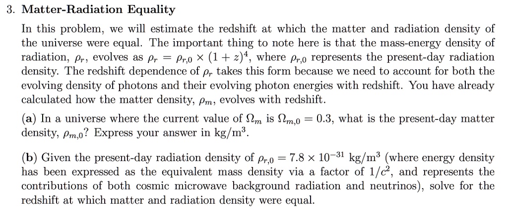 3. Matter-Radiation Equality
In this problem, we will estimate the redshift at which the matter and radiation density of
the universe were equal. The important thing to note here is that the mass-energy density of
radiation, hor, evolves as hor = hor,0 	imes (1 + z)^4, where hor,0 represents the present-day radiation
density. The redshift dependence of hor takes this form because we need to account for both the
evolving density of photons and their evolving photon energies with redshift. You have already
calculated how the matter density, hom, evolves with redshift.
(a) In a universe where the current value of Omegam is Omegam,0 = 0.3, what is the present-day matter
density, hom,0? Express your answer in kg/m³.
(b) Given the present-day radiation density of hor,0 = 7.8 	imes 10^-31 kg/m³ (where energy density
has been expressed as the equivalent mass density via a factor of 1/c², and represents the
contributions of both cosmic microwave background radiation and neutrinos), solve for the
redshift at which matter and radiation density were equal.