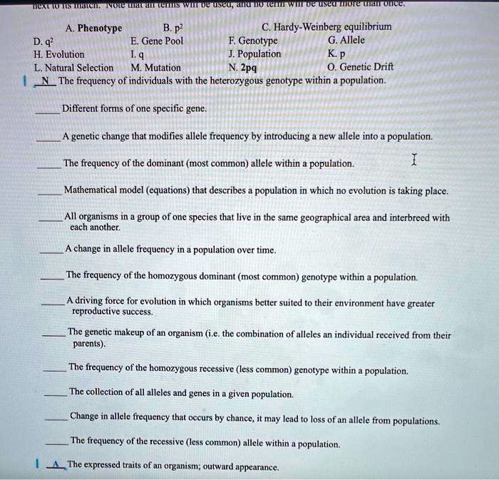 A. Phenotype
B. p²
C. Hardy-Weinberg equilibrium
D. q²
E. Gene Pool
F. Genotype
G. Allele
H. Evolution
I. q
J. Population
K. p
L. Natural Selection
M. Mutation
N. 2pq
O. Genetic Drift

N The frequency of individuals with the heterozygous genotype within a population.

Different forms of one specific gene.

A genetic change that modifies allele frequency by introducing a new allele into a population.

The frequency of the dominant (most common) allele within a population.

Mathematical model (equations) that describes a population in which no evolution is taking place.

All organisms in a group of one species that live in the same geographical area and interbreed with each another.

A change in allele frequency in a population over time.

The frequency of the homozygous dominant (most common) genotype within a population.

A driving force for evolution in which organisms better suited to their environment have greater reproductive success.

The genetic makeup of an organism (i.e. the combination of alleles an individual received from their parents).

The frequency of the homozygous recessive (less common) genotype within a population.

The collection of all alleles and genes in a given population.

Change in allele frequency that occurs by chance, it may lead to loss of an allele from populations.

The frequency of the recessive (less common) allele within a population.

A The expressed traits of an organism; outward appearance.