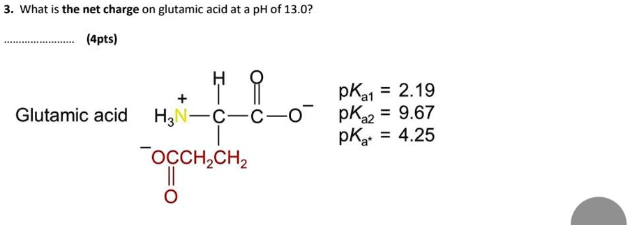 3. What is the net charge on glutamic acid at a pH of 13.0?

(4pts)

Glutamic acid

pKa1 = 2.19
pKa2 = 9.67
pKa* = 4.25