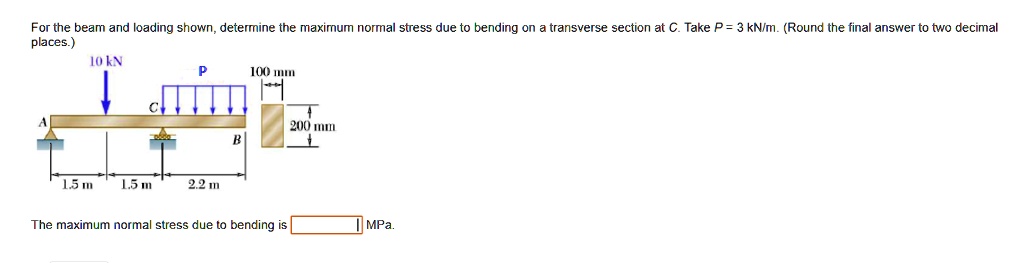 For the beam and loading shown, determine the maximum normal stress due to bending on a transverse section at C. Take P = 3 kN/m. (Round the final answer to two decimal places.)
A
10 kN
P
100 mm
C
200 mm
B
1.5 m
1.5 m
2.2 m
The maximum normal stress due to bending is MPa.