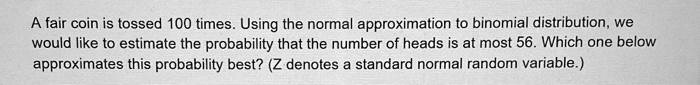 A fair coin is tossed 100 times. Using the normal approximation to binomial distribution, we would like to estimate the probability that the number of heads is at most 56. Which one below approximates this probability best? (Z denotes a standard normal random variable.)
