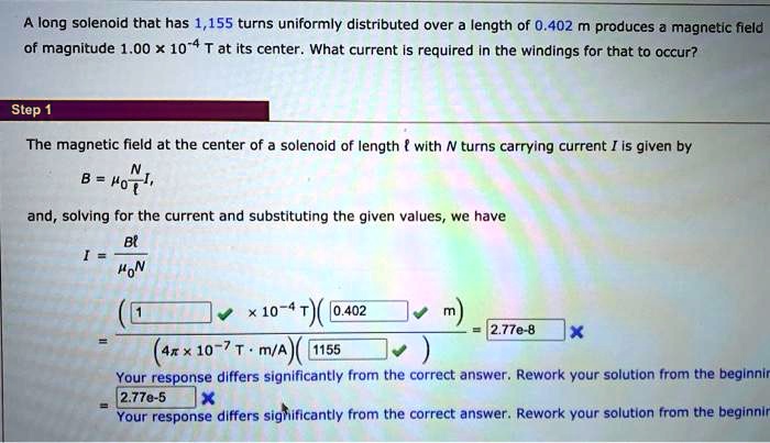 A long solenoid that has 1,155 turns uniformly distributed over a length of 0.402 m produces a magnetic field of magnitude 1.00 × 10?? T at its center. What current is required in the windings for that to occur?

The magnetic field at the center of a solenoid of length ? with N turns carrying current I is given by
B = ???N/??I,
and, solving for the current and substituting the given values, we have
I = B? / ??N
= ((1 × 10?? T)(0.402 m)) / ((4? × 10??? T · m/A)(1155)) = 2.77e-8
= 2.77e-5