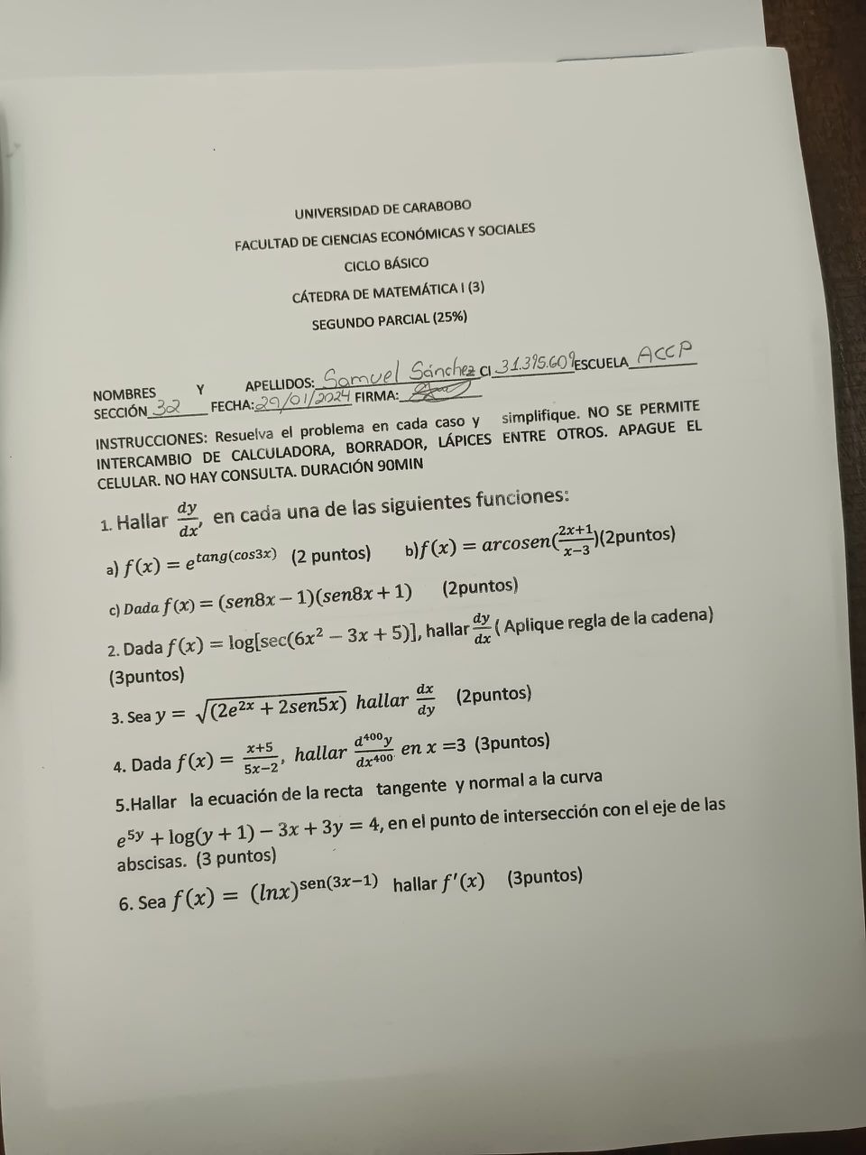 UNIVERSIDAD DE CARABOBO
FACULTAD DE CIENCIAS ECONÓMICAS Y SOCIALES
CICLO BÁSICO
CÁTEDRA DE MATEMÁTICA I (3)
SEGUNDO PARCIAL (25%)

NOMBRES Y APELLIDOS: Samuel Sánchez CI 31.395.601 ESCUELA ACCP
SECCIÓN 32 FECHA: 29/01/2024 FIRMA:

INSTRUCCIONES: Resuelva el problema en cada caso y simplifique. NO SE PERMITE INTERCAMBIO DE CALCULADORA, BORRADOR, LÁPICES ENTRE OTROS. APAGUE EL CELULAR. NO HAY CONSULTA. DURACIÓN 90MIN

1. Hallar fracdydx, en cada una de las siguientes funciones:
a) f(x) = e^tang(cos3x) (2 puntos)
b) f(x) = arcosen(frac2x+1x-3) (2puntos)
c) Dada f(x) = (sen8x - 1)(sen8x + 1) (2puntos)

2. Dada f(x) = log[sec(6x^2 - 3x + 5)], hallar fracdydx (Aplique regla de la cadena) (3puntos)

3. Sea y = sqrt(2e^2x + 2sen5x) hallar fracdxdy (2puntos)

4. Dada f(x) = fracx+55x-2, hallar fracd^400ydx^400 en x = 3 (3puntos)

5. Hallar la ecuación de la recta tangente y normal a la curva
e^5y + log(y + 1) - 3x + 3y = 4, en el punto de intersección con el eje de las abscisas. (3 puntos)

6. Sea f(x) = (lnx)^sen(3x-1) hallar f'(x) (3puntos)