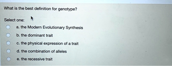 What is the best definition for genotype?
Select one:
a. the Modern Evolutionary Synthesis
b. the dominant trait
c. the physical expression of a trait
d. the combination of alleles
e. the recessive trait