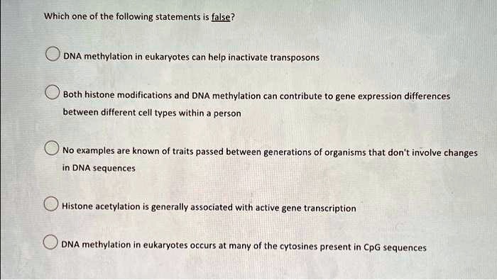 Which one of the following statements is false?
DNA methylation in eukaryotes can help inactivate transposons
Both histone modifications and DNA methylation can contribute to gene expression differences
between different cell types within a person
No examples are known of traits passed between generations of organisms that don't involve changes
in DNA sequences
Histone acetylation is generally associated with active gene transcription
DNA methylation in eukaryotes occurs at many of the cytosines present in CpG sequences