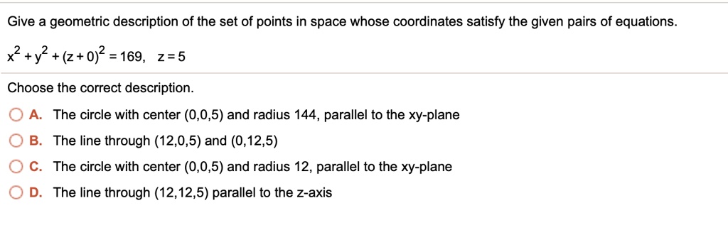 Give a geometric description of the set of points in space whose coordinates satisfy the given pairs of equations.
x^2 + y^2 + (z+0)^2 = 169, z = 5
Choose the correct description.
A. The circle with center (0,0,5) and radius 144, parallel to the xy-plane
B. The line through (12,0,5) and (0,12,5)
C. The circle with center (0,0,5) and radius 12, parallel to the xy-plane
D. The line through (12,12,5) parallel to the z-axis