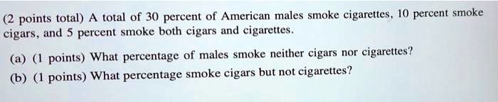 (2 points total) A total of 30 percent of American males smoke cigarettes, 10 percent smoke cigars, and 5 percent smoke both cigars and cigarettes.

(a) (1 points) What percentage of males smoke neither cigars nor cigarettes?
(b) (1 points) What percentage smoke cigars but not cigarettes?