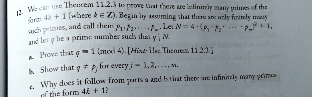 12. We can use Theorem 11.2.3 to prove that there are infinitely many primes of the form 4k + 1 (where k in mathbbZ). Begin by assuming that there are only finitely many such primes, and call them p1, p2, dots, pm. Let N = 4 cdot (p1 p2 cdots pm)^2 + 1, and let q be a prime number such that q mid N.
a. Prove that q equiv 1 pmod4. [Hint: Use Theorem 11.2.3.]
b. Show that q 
eq pj for every j = 1, 2, dots, m.
c. Why does it follow from parts a and b that there are infinitely many primes of the form 4k + 1?