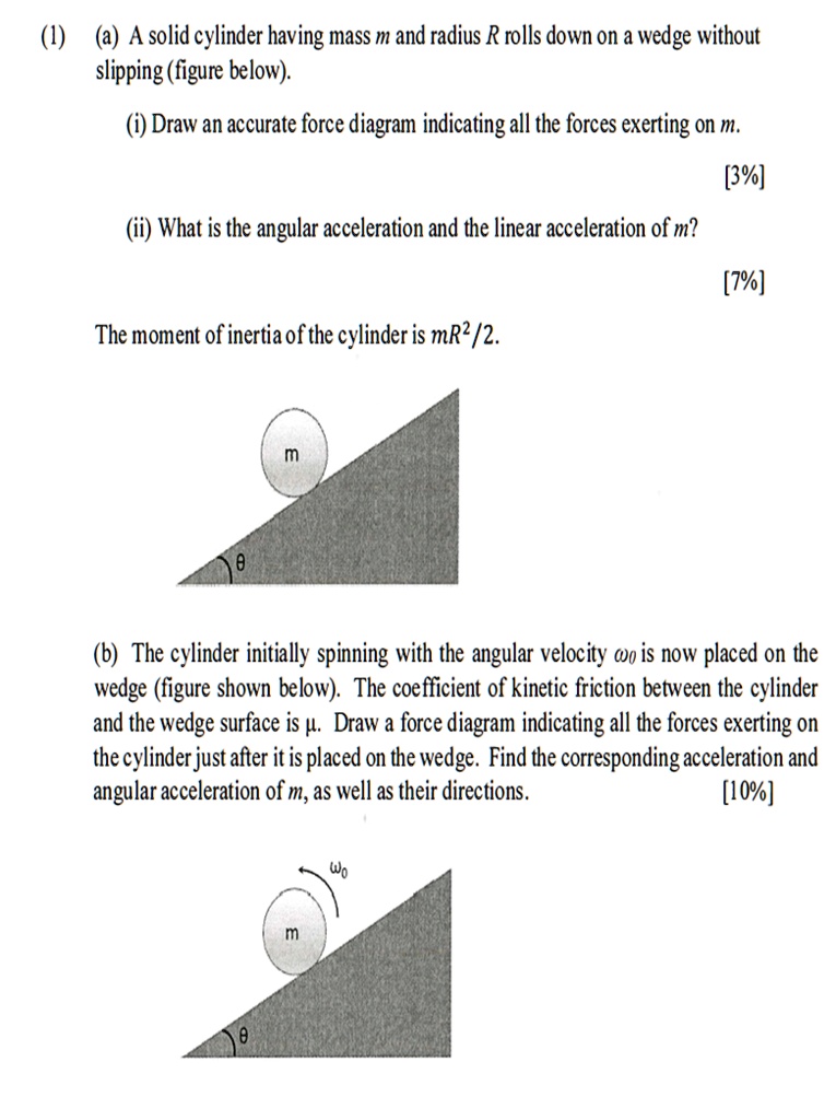 (1) (a) A solid cylinder having mass m and radius R rolls down on a wedge without slipping (figure below).

(i) Draw an accurate force diagram indicating all the forces exerting on m.

(ii) What is the angular acceleration and the linear acceleration of m?

The moment of inertia of the cylinder is mR²/2.

(b) The cylinder initially spinning with the angular velocity ?? is now placed on the wedge (figure shown below). The coefficient of kinetic friction between the cylinder and the wedge surface is ?. Draw a force diagram indicating all the forces exerting on the cylinder just after it is placed on the wedge. Find the corresponding acceleration and angular acceleration of m, as well as their directions.