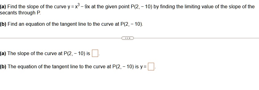 (a) Find the slope of the curve y = x^3 - 9x at the given point P(2, - 10) by finding the limiting value of the slope of the secants through P.
(b) Find an equation of the tangent line to the curve at P(2, - 10).
(a) The slope of the curve at P(2, - 10) is 
(b) The equation of the tangent line to the curve at P(2, - 10) is y =