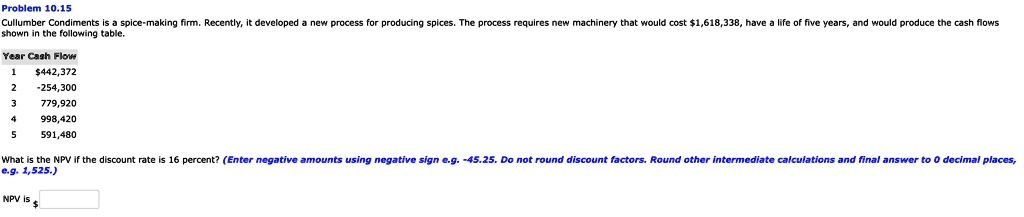 Problem 10.15
Cullumber Condiments is a spice-making firm. Recently, it developed a new process for producing spices. The process requires new machinery that would cost 1,618,338, have a life of five years, and would produce the cash flows shown in the following table.
Year Cash Flow
1442,372
2 -254,300
3 779,920
4 998,420
5 591,480
What is the NPV if the discount rate is 16 percent? (Enter negative amounts using negative sign e.g. -45.25. Do not round discount factors. Round other intermediate calculations and final answer to 0 decimal places, e.g. 1,525.)
NPV is 